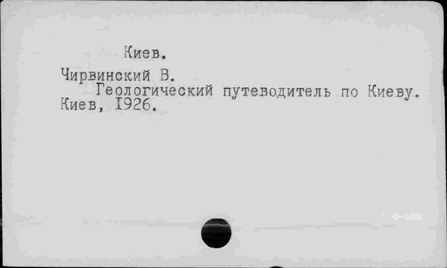 ﻿Киев.
Чирвинский В.
Геологический путеводитель по Киеву
Киев, 1926.	Ј